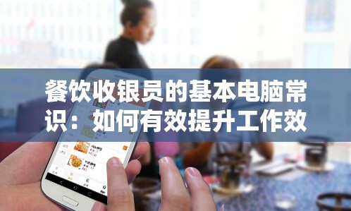 餐饮收银员的基本电脑常识：如何有效提升工作效率和顾客满意度