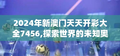 2024年新澳门天天开彩大全7456,探索世界的未知奥秘_AR版.4.21