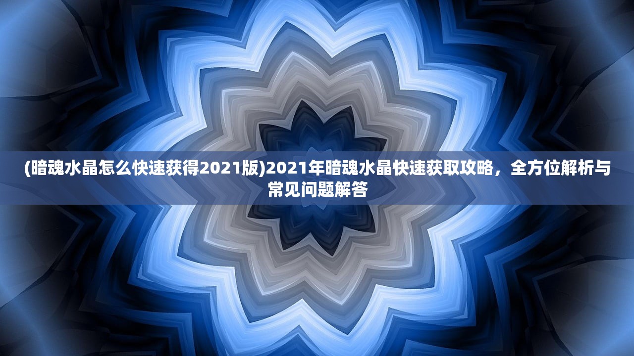 (暗魂水晶怎么快速获得2021版)2021年暗魂水晶快速获取攻略，全方位解析与常见问题解答